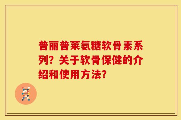 普丽普莱氨糖软骨素系列?关于软骨保健的介绍和使用方法? 普丽普莱氨糖软骨素系列?关于软骨保健的介绍和使用方法?