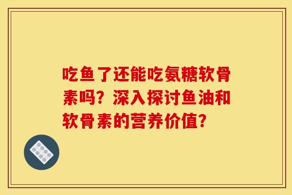 吃鱼了还能吃氨糖软骨素吗?深入探讨鱼油和软骨素的营养价值? 吃鱼了还能吃氨糖软骨素吗?深入探讨鱼油和软骨素的营养价值?
