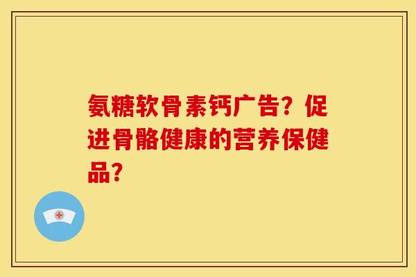 氨糖软骨素钙广告?促进骨骼健康的营养保健品? 氨糖软骨素钙广告?促进骨骼健康的营养保健品?