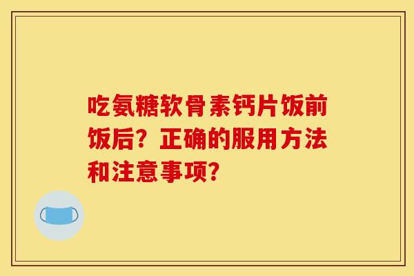 吃氨糖软骨素钙片饭前饭后?正确的服用方法和注意事项? 吃氨糖软骨素钙片饭前饭后?正确的服用方法和注意事项?
