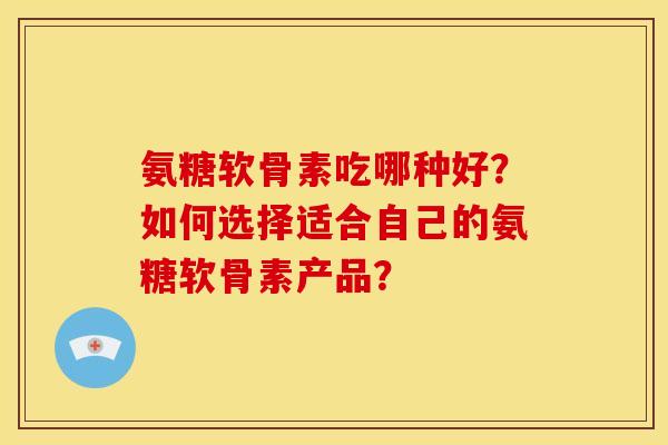 氨糖软骨素吃哪种好？如何选择适合自己的氨糖软骨素产品？