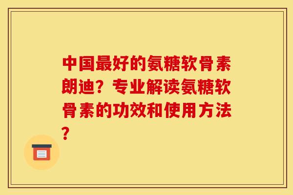 中国好的氨糖软骨素朗迪?专业解读氨糖软骨素的功效和使用方法? 中国好的氨糖软骨素朗迪?专业解读氨糖软骨素的功效和使用方法?