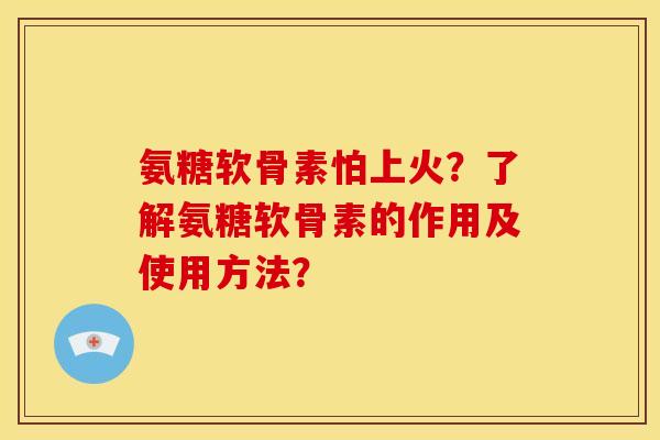 氨糖软骨素怕上火？了解氨糖软骨素的作用及使用方法？