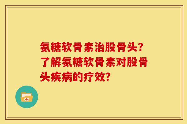 氨糖软骨素股骨头？了解氨糖软骨素对股骨头的疗效？