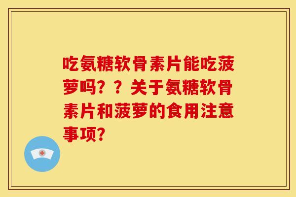 吃氨糖软骨素片能吃菠萝吗??关于氨糖软骨素片和菠萝的食用注意事项? 吃氨糖软骨素片能吃菠萝吗??关于氨糖软骨素片和菠萝的食用注意事项?