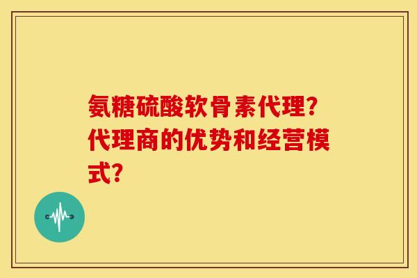 氨糖硫酸软骨素代理？代理商的优势和经营模式？