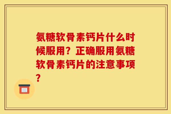 氨糖软骨素钙片什么时候服用？正确服用氨糖软骨素钙片的注意事项？