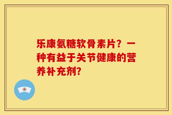 乐康氨糖软骨素片?一种有益于关节健康的营养补充剂? 乐康氨糖软骨素片?一种有益于关节健康的营养补充剂?