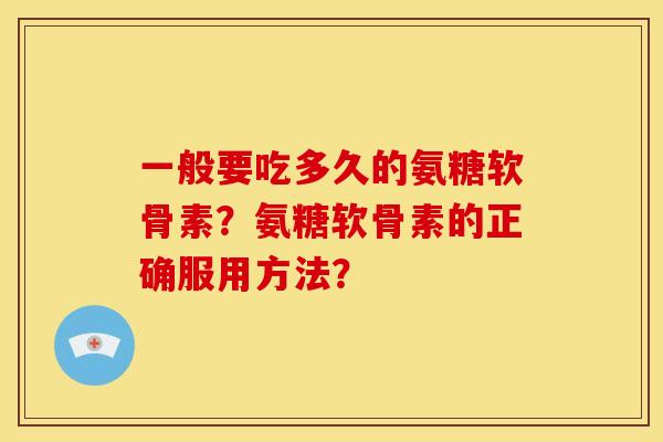 一般要吃多久的氨糖软骨素?氨糖软骨素的正确服用方法? 一般要吃多久的氨糖软骨素?氨糖软骨素的正确服用方法?
