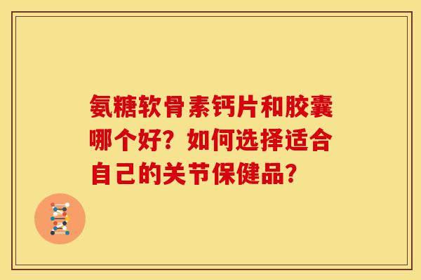 氨糖软骨素钙片和胶囊哪个好？如何选择适合自己的关节保健品？