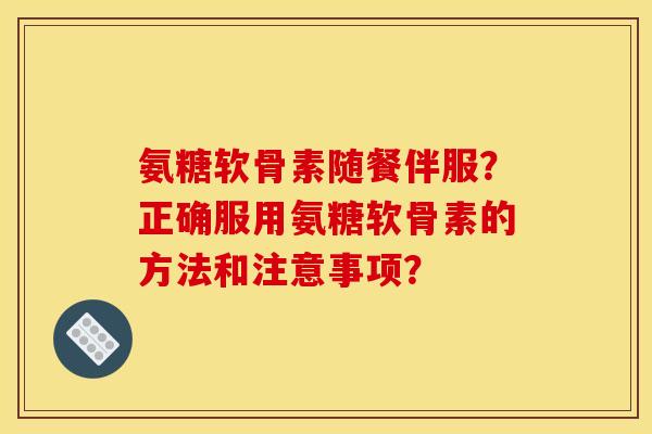 氨糖软骨素随餐伴服?正确服用氨糖软骨素的方法和注意事项? 氨糖软骨素随餐伴服?正确服用氨糖软骨素的方法和注意事项?
