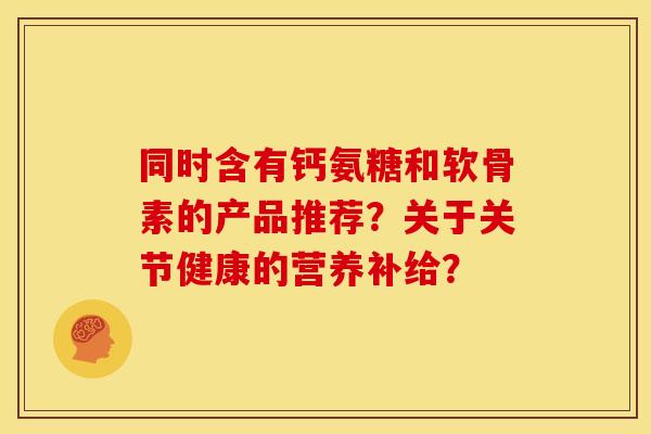 同时含有钙氨糖和软骨素的产品推荐?关于关节健康的营养补给? 同时含有钙氨糖和软骨素的产品推荐?关于关节健康的营养补给?