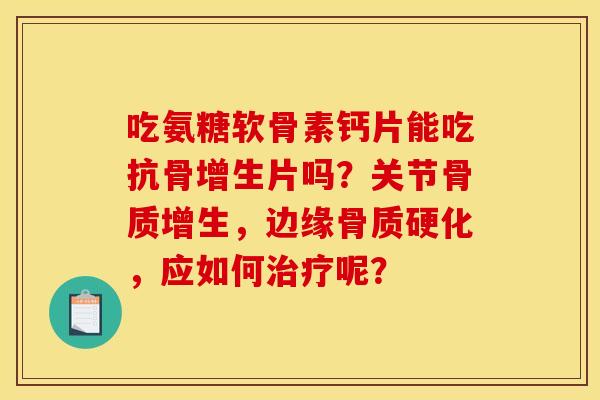 吃氨糖软骨素钙片能吃抗骨增生片吗？关节，边缘骨质硬化，应如何呢？