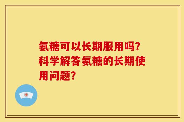 氨糖可以长期服用吗？科学解答氨糖的长期使用问题？