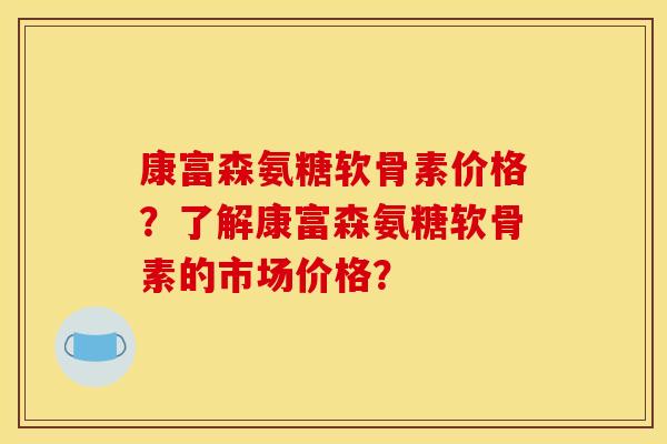 康富森氨糖软骨素价格?了解康富森氨糖软骨素的市场价格? 康富森氨糖软骨素价格?了解康富森氨糖软骨素的市场价格?