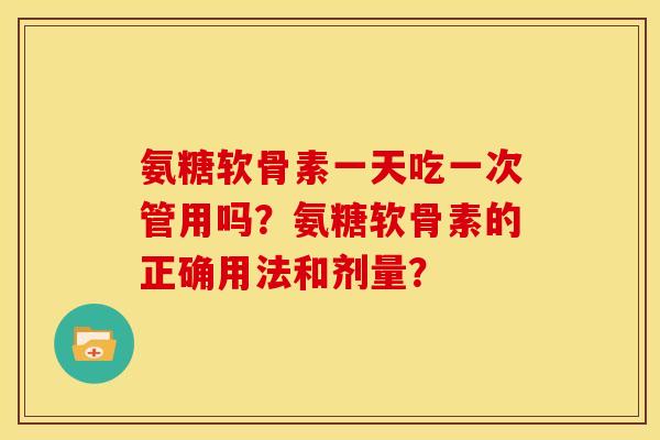 氨糖软骨素一天吃一次管用吗？氨糖软骨素的正确用法和剂量？