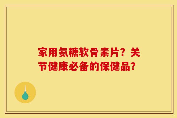 家用氨糖软骨素片?关节健康必备的保健品? 家用氨糖软骨素片?关节健康必备的保健品?