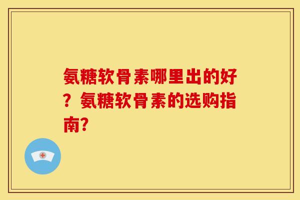 氨糖软骨素哪里出的好?氨糖软骨素的选购指南? 氨糖软骨素哪里出的好?氨糖软骨素的选购指南?