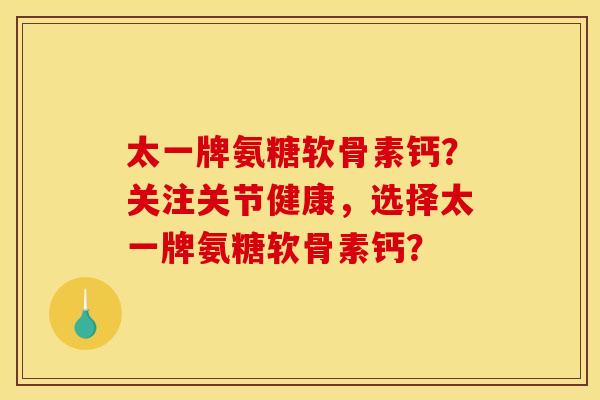 太一牌氨糖软骨素钙?关注关节健康,选择太一牌氨糖软骨素钙? 太一牌氨糖软骨素钙?关注关节健康,选择太一牌氨糖软骨素钙?