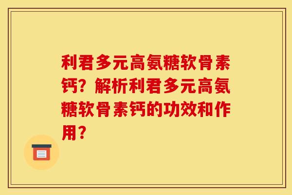 利君多元高氨糖软骨素钙?解析利君多元高氨糖软骨素钙的功效和作用? 利君多元高氨糖软骨素钙?解析利君多元高氨糖软骨素钙的功效和作用?