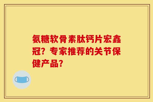 氨糖软骨素肽钙片宏鑫冠？专家推荐的关节保健产品？