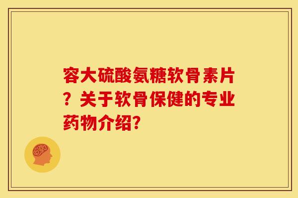 容大硫酸氨糖软骨素片？关于软骨保健的专业介绍？