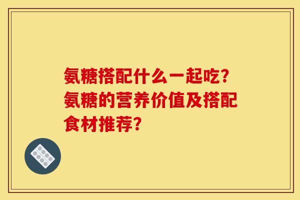氨糖搭配什么一起吃?氨糖的营养价值及搭配食材推荐? 氨糖搭配什么一起吃?氨糖的营养价值及搭配食材推荐?