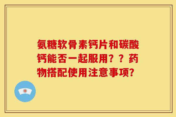 氨糖软骨素钙片和碳酸钙能否一起服用??搭配使用注意事项? 氨糖软骨素钙片和碳酸钙能否一起服用??搭配使用注意事项?