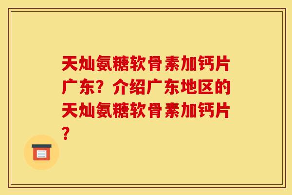 天灿氨糖软骨素加钙片广东?介绍广东地区的天灿氨糖软骨素加钙片? 天灿氨糖软骨素加钙片广东?介绍广东地区的天灿氨糖软骨素加钙片?