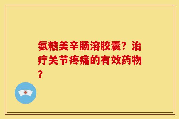 氨糖美辛肠溶胶囊?关节的有效? 氨糖美辛肠溶胶囊?关节的有效?