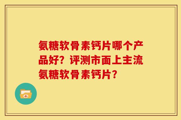 氨糖软骨素钙片哪个产品好？评测市面上主流氨糖软骨素钙片？