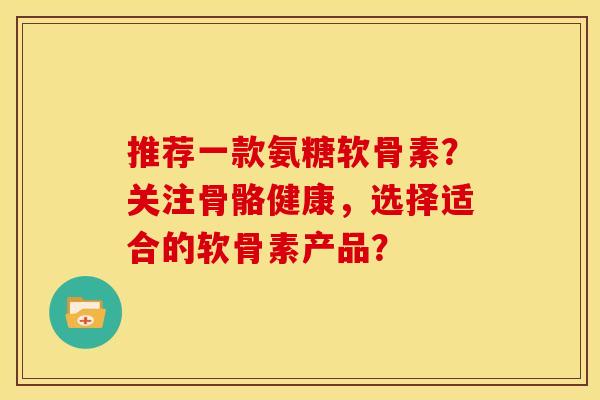 推荐一款氨糖软骨素？关注骨骼健康，选择适合的软骨素产品？