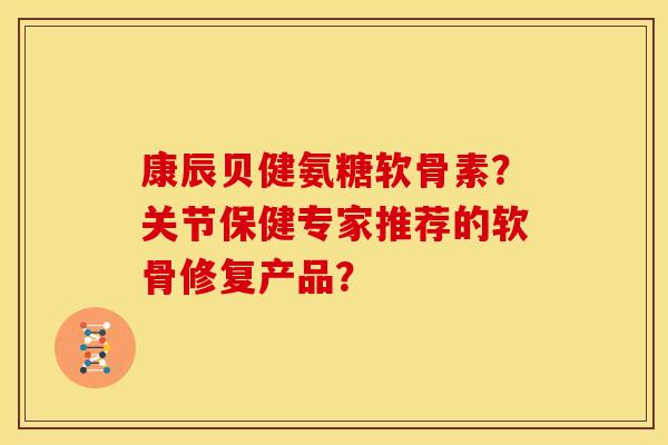 康辰贝健氨糖软骨素?关节保健专家推荐的软骨修复产品? 康辰贝健氨糖软骨素?关节保健专家推荐的软骨修复产品?