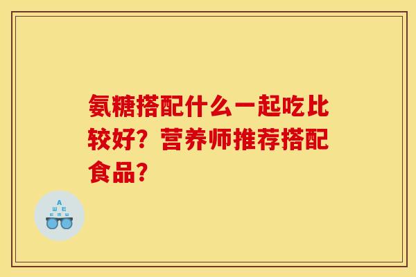 氨糖搭配什么一起吃比较好?营养师推荐搭配食品? 氨糖搭配什么一起吃比较好?营养师推荐搭配食品?