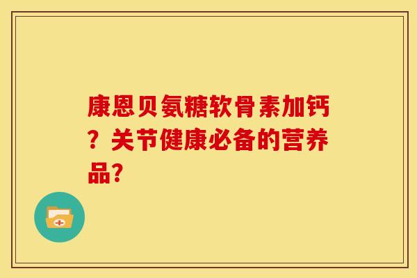 康恩贝氨糖软骨素加钙?关节健康必备的营养品? 康恩贝氨糖软骨素加钙?关节健康必备的营养品?