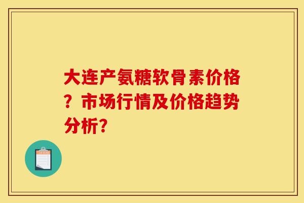 大连产氨糖软骨素价格?市场行情及价格趋势分析? 大连产氨糖软骨素价格?市场行情及价格趋势分析?