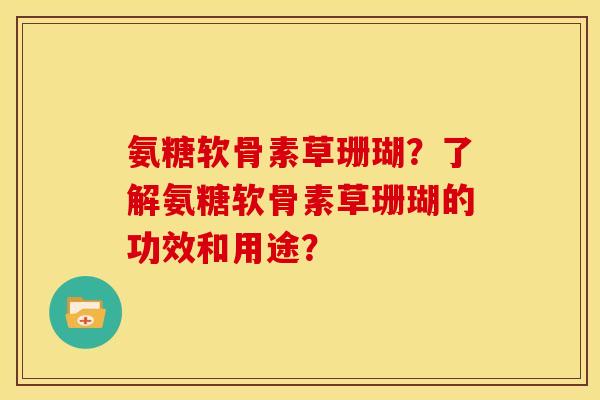 氨糖软骨素草珊瑚?了解氨糖软骨素草珊瑚的功效和用途? 氨糖软骨素草珊瑚?了解氨糖软骨素草珊瑚的功效和用途?