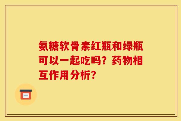 氨糖软骨素红瓶和绿瓶可以一起吃吗？相互作用分析？