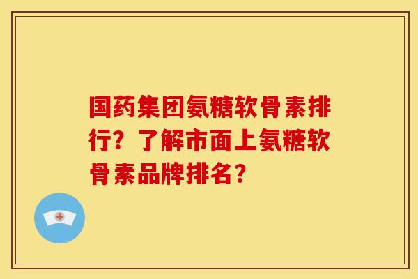 国药集团氨糖软骨素排行？了解市面上氨糖软骨素品牌排名？
