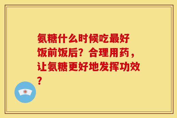 氨糖什么时候吃好 饭前饭后?合理用药,让氨糖更好地发挥功效? 氨糖什么时候吃好 饭前饭后?合理用药,让氨糖更好地发挥功效?