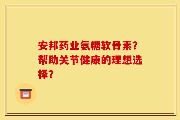 安邦药业氨糖软骨素？帮助关节健康的理想选择？
