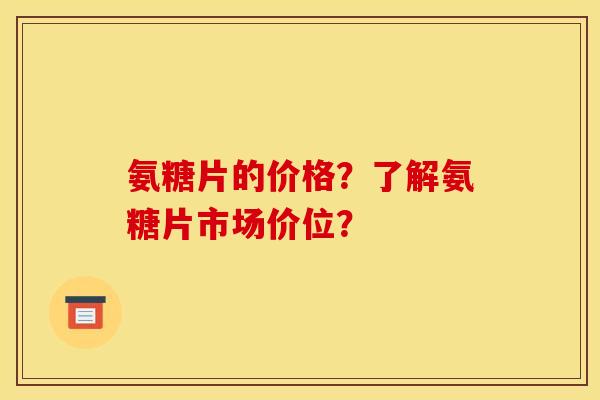 氨糖片的价格？了解氨糖片市场价位？