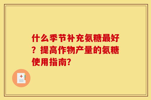 什么季节补充氨糖好?提高作物产量的氨糖使用指南? 什么季节补充氨糖好?提高作物产量的氨糖使用指南?