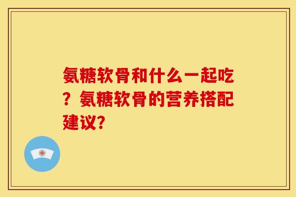 氨糖软骨和什么一起吃？氨糖软骨的营养搭配建议？