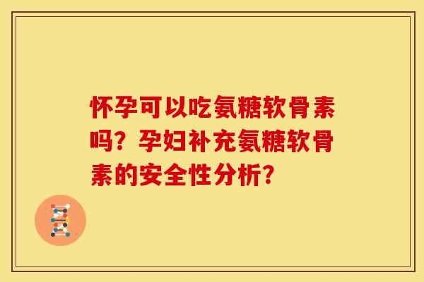 怀孕可以吃氨糖软骨素吗？孕妇补充氨糖软骨素的安全性分析？
