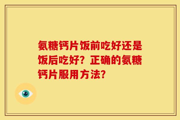 氨糖钙片饭前吃好还是饭后吃好?正确的氨糖钙片服用方法? 氨糖钙片饭前吃好还是饭后吃好?正确的氨糖钙片服用方法?