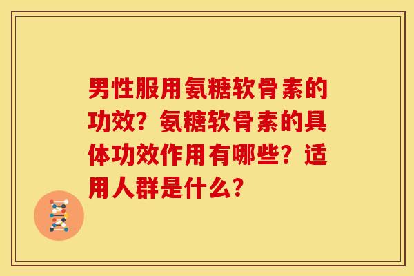 男性服用氨糖软骨素的功效?氨糖软骨素的具体功效作用有哪些?适用人群是什么? 男性服用氨糖软骨素的功效?氨糖软骨素的具体功效作用有哪些?适用人群是什么?
