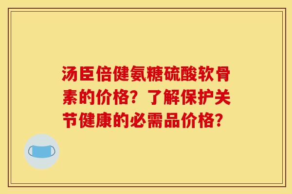 汤臣倍健氨糖硫酸软骨素的价格?了解保护关节健康的必需品价格? 汤臣倍健氨糖硫酸软骨素的价格?了解保护关节健康的必需品价格?