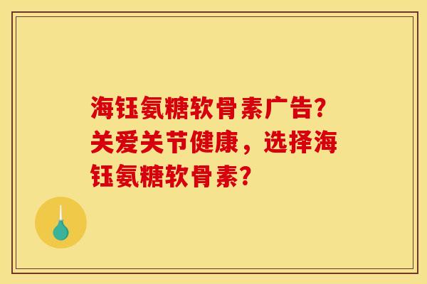 海钰氨糖软骨素广告？关爱关节健康，选择海钰氨糖软骨素？