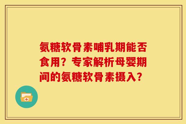氨糖软骨素哺乳期能否食用？专家解析母婴期间的氨糖软骨素摄入？